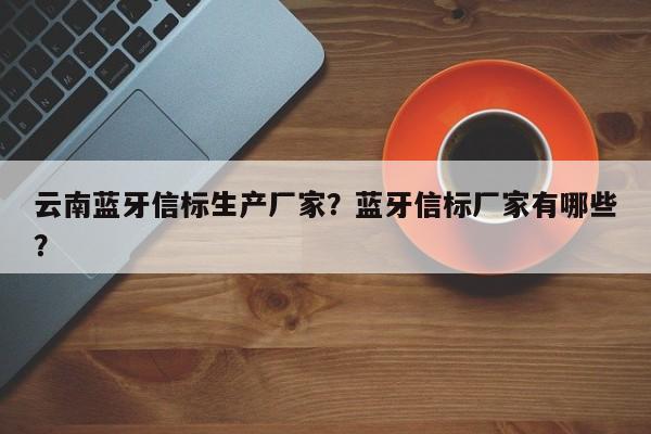 云南蓝牙信标生产厂家？蓝牙信标厂家有哪些？-第1张图片