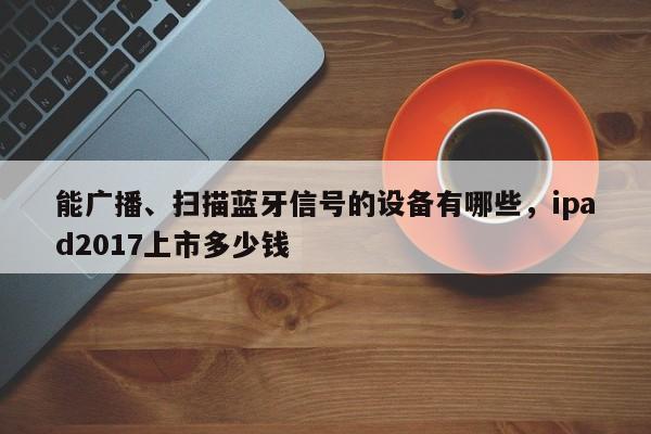 能广播、扫描蓝牙信号的设备有哪些，ipad2017上市多少钱-第1张图片