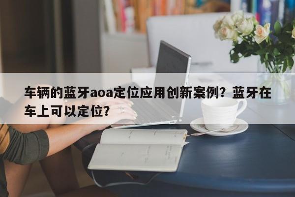 车辆的蓝牙aoa定位应用创新案例？蓝牙在车上可以定位？-第1张图片