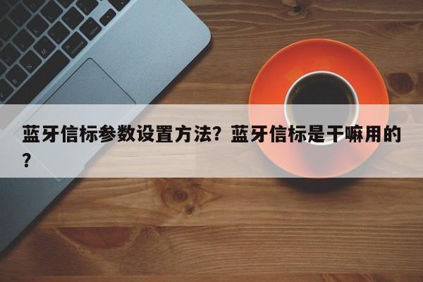 蓝牙信标参数设置方法？蓝牙信标是干嘛用的？-第1张图片