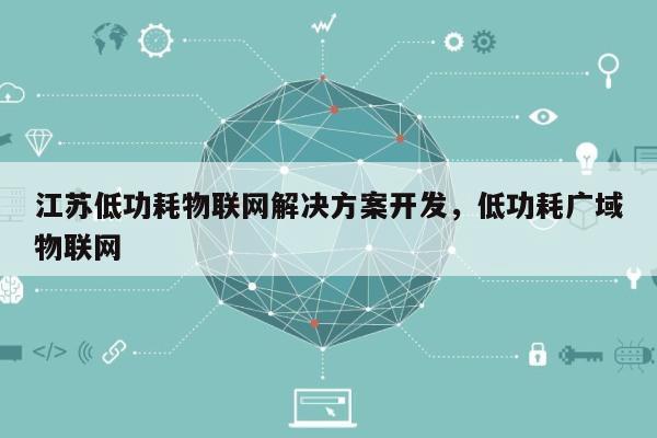 江苏低功耗物联网解决方案开发，低功耗广域物联网-第1张图片