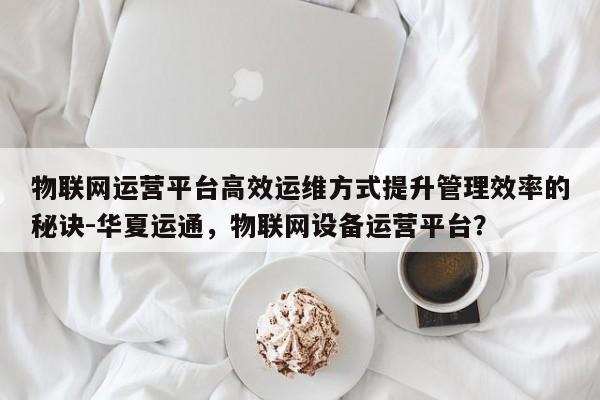 物联网运营平台高效运维方式提升管理效率的秘诀-华夏运通，物联网设备运营平台？-第1张图片