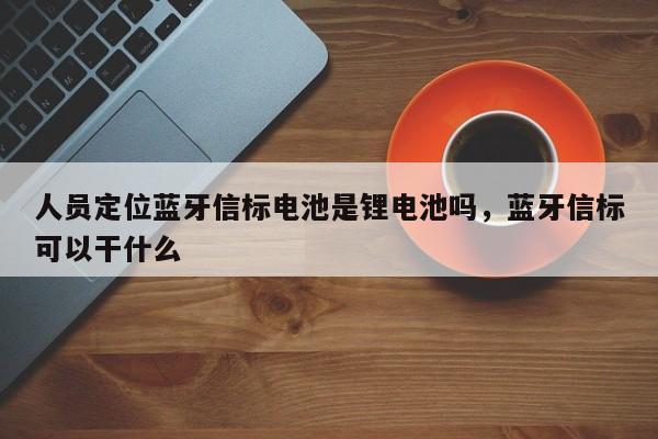人员定位蓝牙信标电池是锂电池吗，蓝牙信标可以干什么-第1张图片