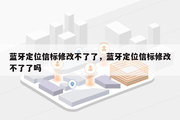 蓝牙定位信标修改不了了，蓝牙定位信标修改不了了吗-第1张图片