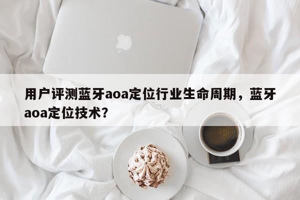 用户评测蓝牙aoa定位行业生命周期，蓝牙aoa定位技术？-第1张图片