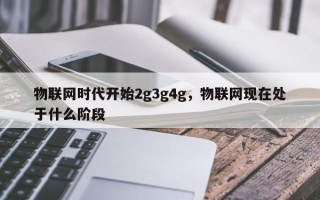 物联网时代开始2g3g4g，物联网现在处于什么阶段