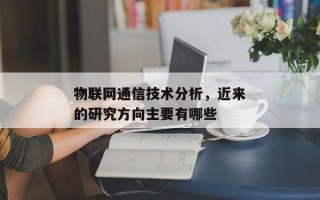 物联网通信技术分析，近来
物联网通信技术的研究方向主要有哪些