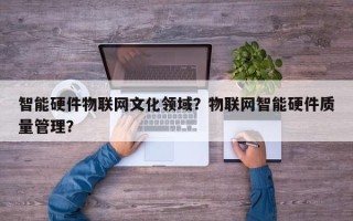 智能硬件物联网文化领域？物联网智能硬件质量管理？