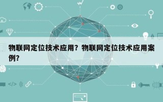 物联网定位技术应用？物联网定位技术应用案例？