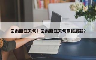 云南丽江天气？云南丽江天气预报最新？