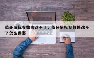 蓝牙信标参数修改不了，蓝牙信标参数修改不了怎么回事