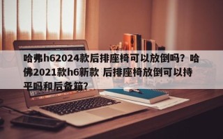 哈弗h62024款后排座椅可以放倒吗？哈佛2021款h6新款 后排座椅放倒可以持平吗和后备箱？