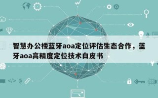 智慧办公楼蓝牙aoa定位评估生态合作，蓝牙aoa高精度定位技术白皮书