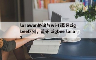 lorawan协议与wi-fi蓝牙zigbee区别，蓝牙 zigbee lora？