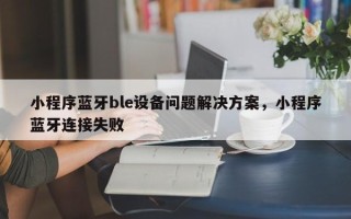 小程序蓝牙ble设备问题解决方案，小程序蓝牙连接失败