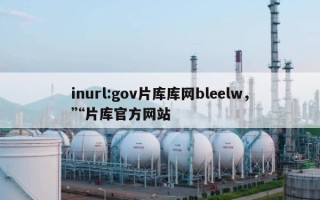 inurl:gov片库库网bleelw，“片库官方网站
”