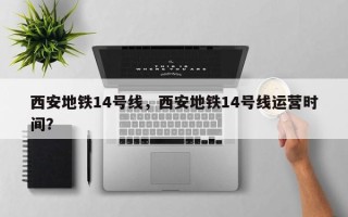 西安地铁14号线，西安地铁14号线运营时间？