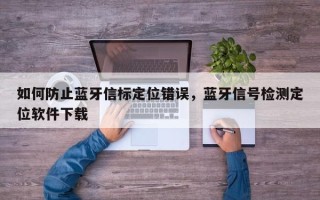 如何防止蓝牙信标定位错误，蓝牙信号检测定位软件下载