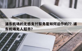 浦东机场的无感支付服务是如何运作的?？浦东机场无人超市？
