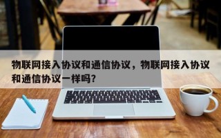 物联网接入协议和通信协议，物联网接入协议和通信协议一样吗？