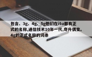 包含、3g、4g、5g他们在itu都有正式的名称,通信技术10年一代,奇升偶变。4g的正式名称的词条