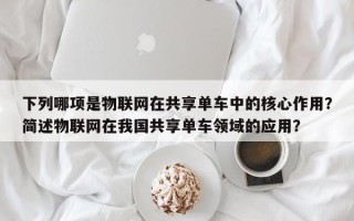 下列哪项是物联网在共享单车中的核心作用？简述物联网在我国共享单车领域的应用？