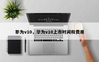 华为v10，华为v10上市时间和费用
？