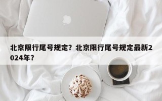 北京限行尾号规定？北京限行尾号规定最新2024年？