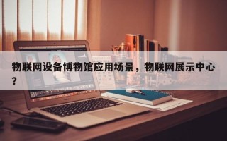 物联网设备博物馆应用场景，物联网展示中心？
