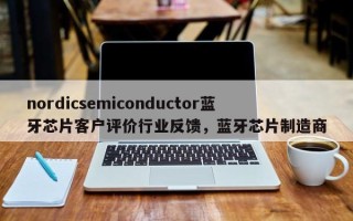 nordicsemiconductor蓝牙芯片客户评价行业反馈，蓝牙芯片制造商
