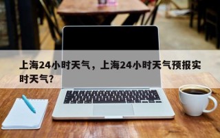 上海24小时天气，上海24小时天气预报实时天气？