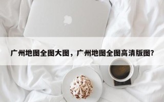 广州地图全图大图，广州地图全图高清版图？