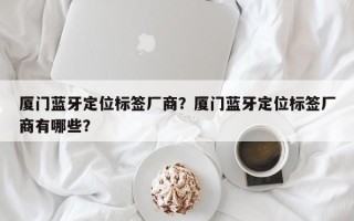 厦门蓝牙定位标签厂商？厦门蓝牙定位标签厂商有哪些？