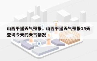 山西平遥天气预报，山西平遥天气预报15天查询今天的天气情况