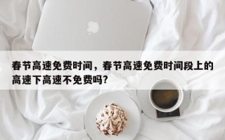 春节高速免费时间，春节高速免费时间段上的高速下高速不免费吗?