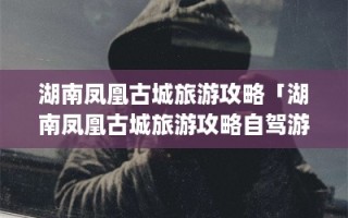湖南凤凰古城旅游攻略「湖南凤凰古城旅游攻略自驾游图片」