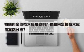 物联网定位技术应用案例？物联网定位技术应用案例分析？