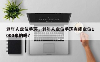 老年人定位手环，老年人定位手环有能定位1000米的吗？