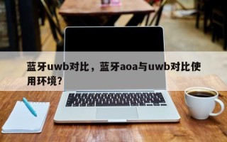 蓝牙uwb对比，蓝牙aoa与uwb对比使用环境？