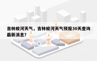 吉林蛟河天气，吉林蛟河天气预报30天查询最新消息？