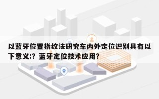以蓝牙位置指纹法研究车内外定位识别具有以下意义:？蓝牙定位技术应用？