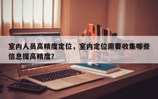 室内人员高精度定位，室内定位需要收集哪些信息提高精度？