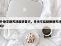 外地车进天津最新要求，外地车能随便进天津吗？