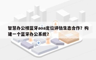 智慧办公楼蓝牙aoa定位评估生态合作？构建一个蓝牙办公系统？