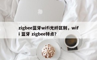 zigbee蓝牙wifi光纤区别，wifi 蓝牙 zigbee特点？