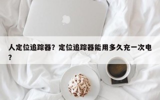 人定位追踪器？定位追踪器能用多久充一次电？