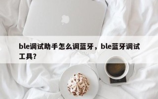 ble调试助手怎么调蓝牙，ble蓝牙调试工具？