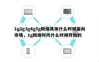 1g2g3g4g5g网络具体什么时候面向市场，1g网络时代什么时候开始的