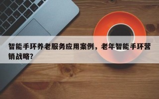 智能手环养老服务应用案例，老年智能手环营销战略？