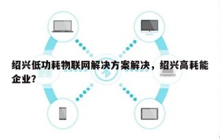 绍兴低功耗物联网解决方案解决，绍兴高耗能企业？